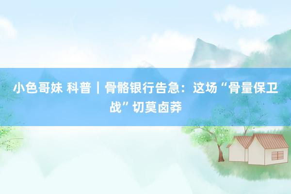 小色哥妹 科普｜骨骼银行告急：这场“骨量保卫战”切莫卤莽