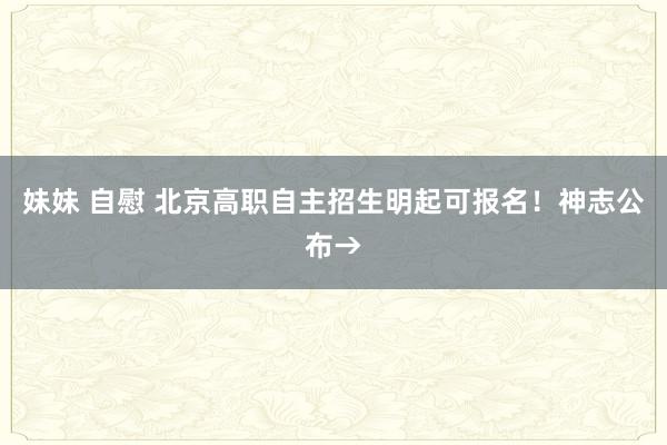 妹妹 自慰 北京高职自主招生明起可报名！神志公布→