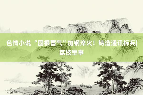 色情小说 “固根蓄气”加钢淬火！铸造通讯标兵|荔枝军事