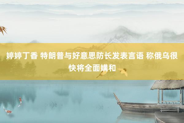 婷婷丁香 特朗普与好意思防长发表言语 称俄乌很快将全面媾和