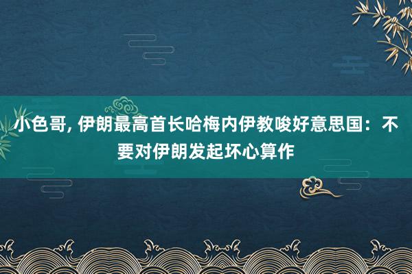 小色哥， 伊朗最高首长哈梅内伊教唆好意思国：不要对伊朗发起坏心算作