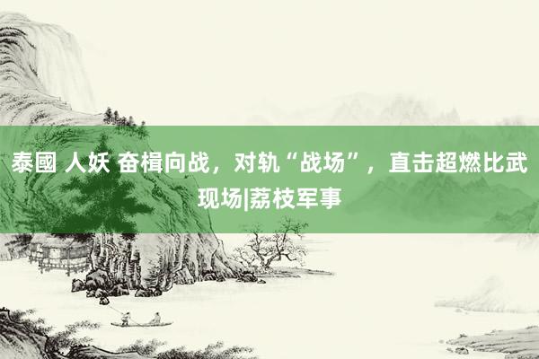 泰國 人妖 奋楫向战，对轨“战场”，直击超燃比武现场|荔枝军事
