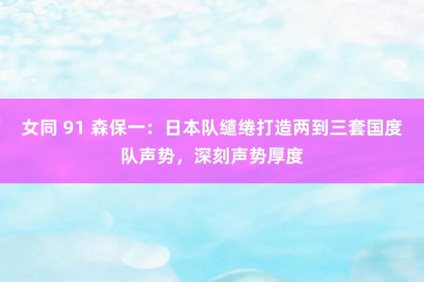 女同 91 森保一：日本队缱绻打造两到三套国度队声势，深刻声势厚度