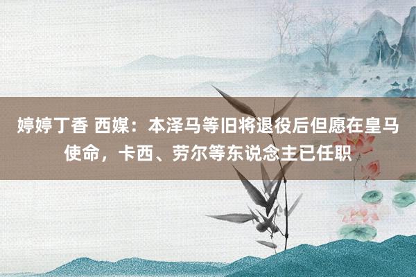 婷婷丁香 西媒：本泽马等旧将退役后但愿在皇马使命，卡西、劳尔等东说念主已任职