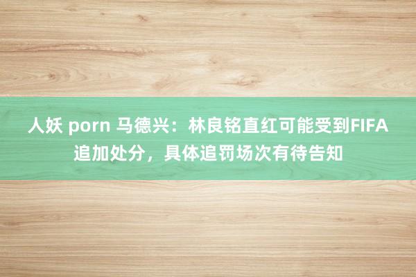 人妖 porn 马德兴：林良铭直红可能受到FIFA追加处分，具体追罚场次有待告知