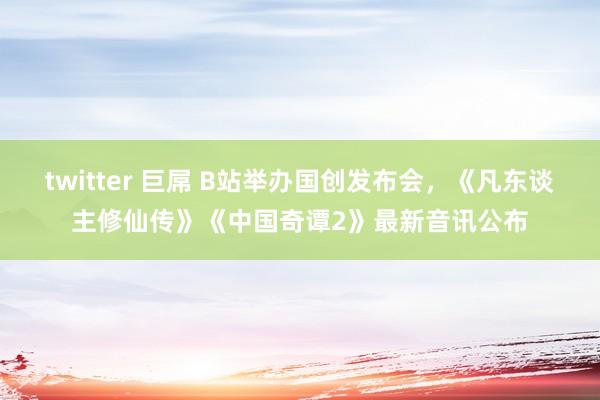twitter 巨屌 B站举办国创发布会，《凡东谈主修仙传》《中国奇谭2》最新音讯公布