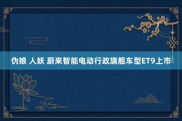 伪娘 人妖 蔚来智能电动行政旗舰车型ET9上市