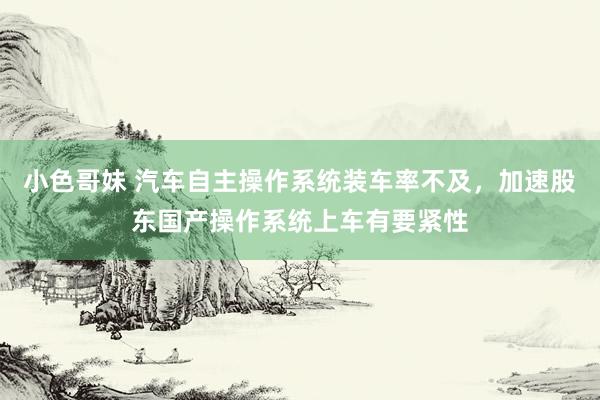 小色哥妹 汽车自主操作系统装车率不及，加速股东国产操作系统上车有要紧性