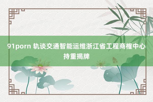 91porn 轨谈交通智能运维浙江省工程商榷中心持重揭牌