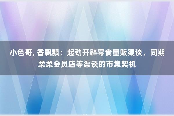 小色哥， 香飘飘：起劲开辟零食量贩渠谈，同期柔柔会员店等渠谈的市集契机