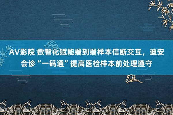 AV影院 数智化赋能端到端样本信断交互，迪安会诊“一码通”提高医检样本前处理遵守