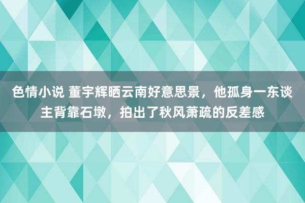 色情小说 董宇辉晒云南好意思景，他孤身一东谈主背靠石墩，拍出了秋风萧疏的反差感