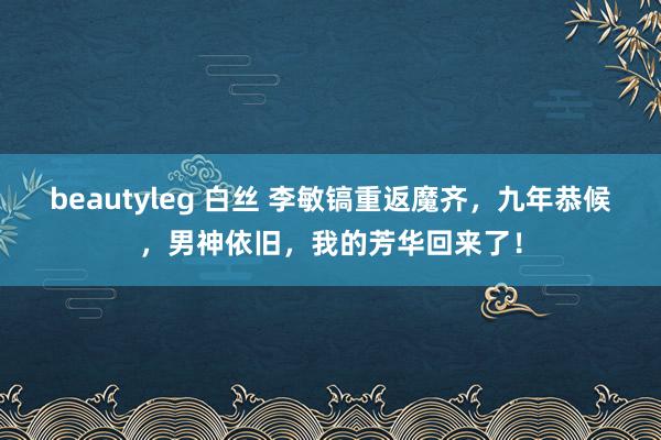 beautyleg 白丝 李敏镐重返魔齐，九年恭候，男神依旧，我的芳华回来了！