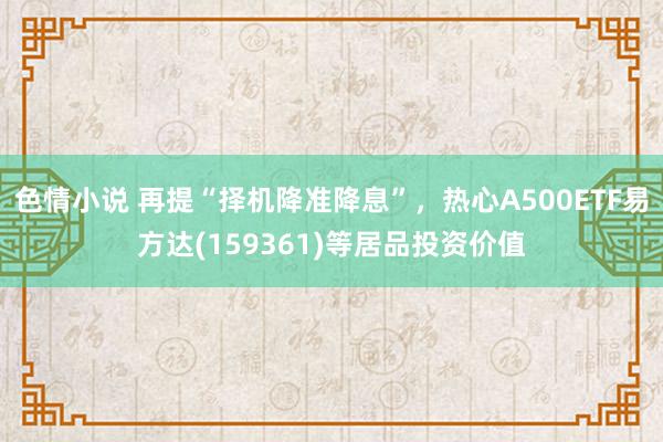 色情小说 再提“择机降准降息”，热心A500ETF易方达(159361)等居品投资价值