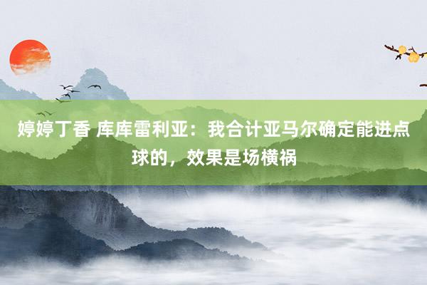 婷婷丁香 库库雷利亚：我合计亚马尔确定能进点球的，效果是场横祸
