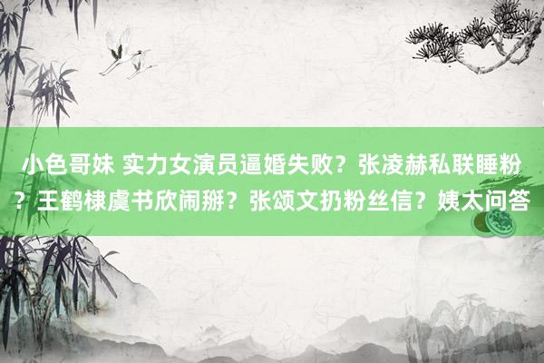 小色哥妹 实力女演员逼婚失败？张凌赫私联睡粉？王鹤棣虞书欣闹掰？张颂文扔粉丝信？姨太问答