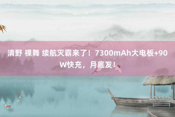 清野 裸舞 续航灭霸来了！7300mAh大电板+90W快充，月底发！