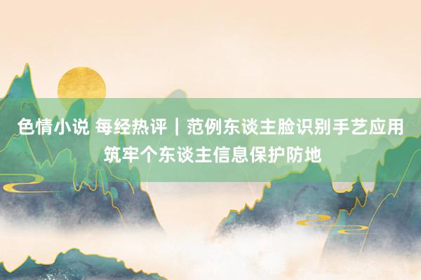 色情小说 每经热评｜范例东谈主脸识别手艺应用 筑牢个东谈主信息保护防地