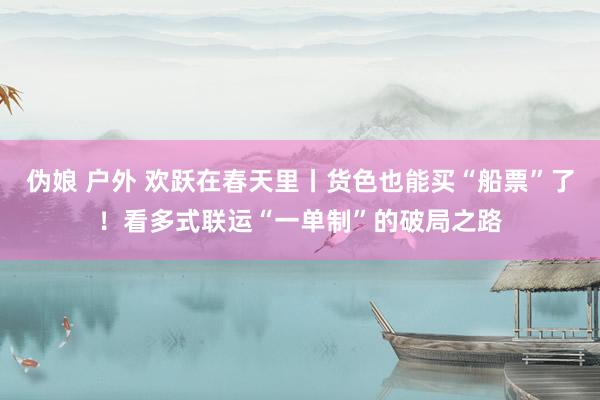伪娘 户外 欢跃在春天里丨货色也能买“船票”了！看多式联运“一单制”的破局之路