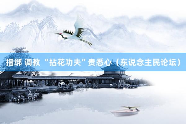 捆绑 调教 “拈花功夫”贵悉心（东说念主民论坛）