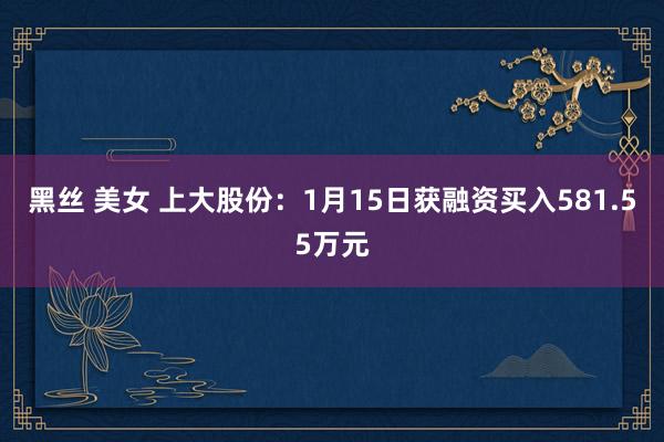 黑丝 美女 上大股份：1月15日获融资买入581.55万元