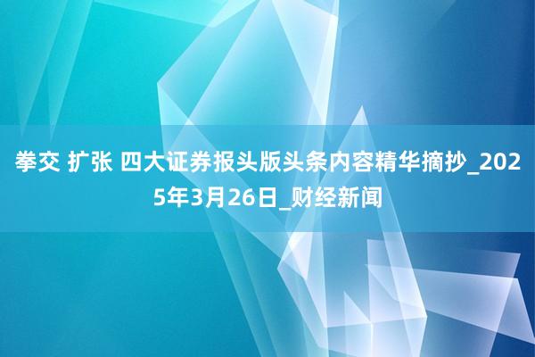 拳交 扩张 四大证券报头版头条内容精华摘抄_2025年3月26日_财经新闻