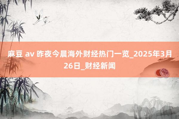 麻豆 av 昨夜今晨海外财经热门一览_2025年3月26日_财经新闻