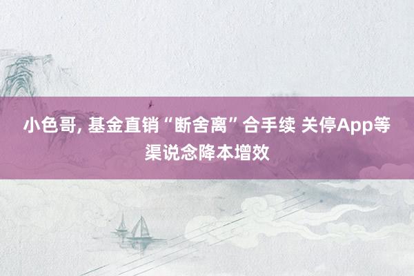 小色哥， 基金直销“断舍离”合手续 关停App等渠说念降本增效