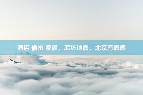 酒店 偷拍 凌晨，廊坊地震，北京有震感