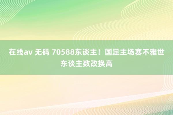 在线av 无码 70588东谈主！国足主场赛不雅世东谈主数改换高