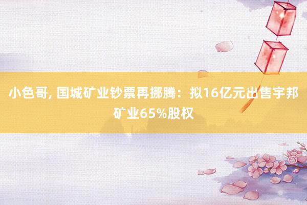 小色哥， 国城矿业钞票再挪腾：拟16亿元出售宇邦矿业65%股权