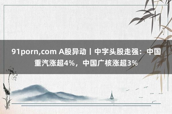 91porn，com A股异动丨中字头股走强：中国重汽涨超4%，中国广核涨超3%