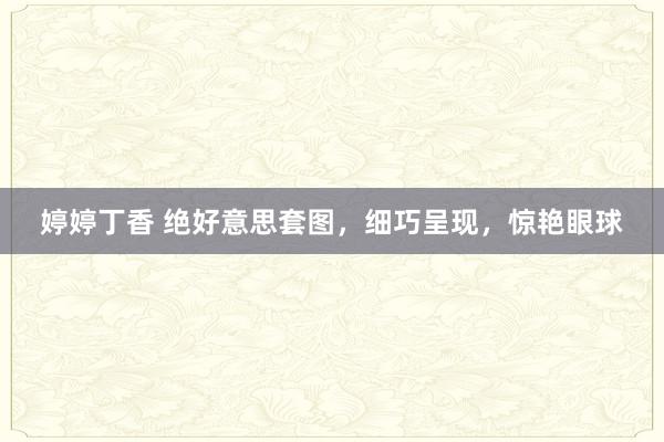 婷婷丁香 绝好意思套图，细巧呈现，惊艳眼球