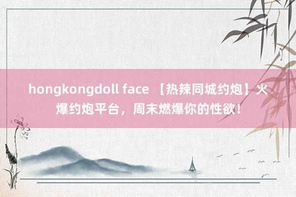 hongkongdoll face 【热辣同城约炮】火爆约炮平台，周末燃爆你的性欲！