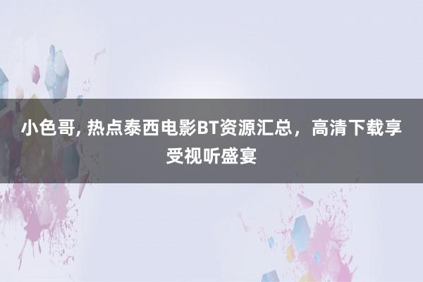 小色哥， 热点泰西电影BT资源汇总，高清下载享受视听盛宴