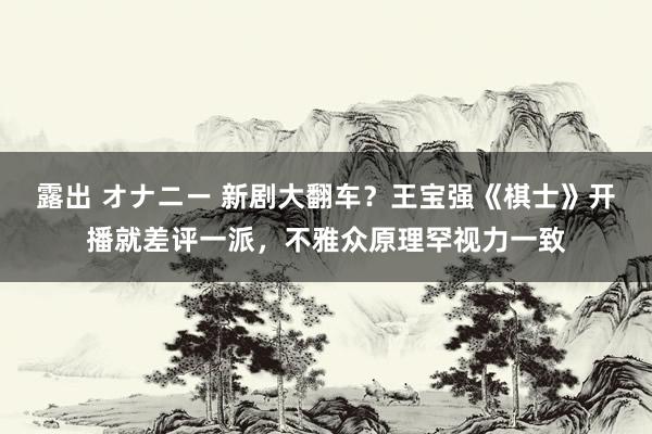露出 オナニー 新剧大翻车？王宝强《棋士》开播就差评一派，不雅众原理罕视力一致