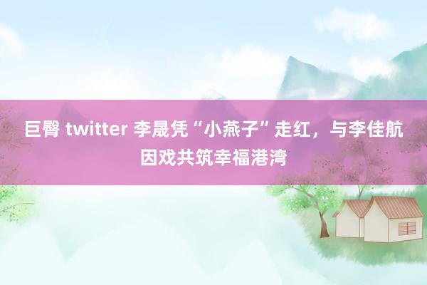 巨臀 twitter 李晟凭“小燕子”走红，与李佳航因戏共筑幸福港湾