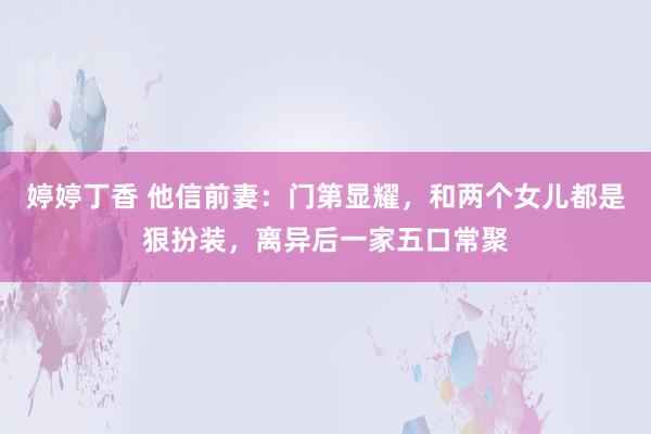 婷婷丁香 他信前妻：门第显耀，和两个女儿都是狠扮装，离异后一家五口常聚