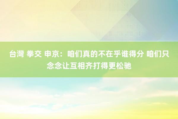 台灣 拳交 申京：咱们真的不在乎谁得分 咱们只念念让互相齐打得更松驰