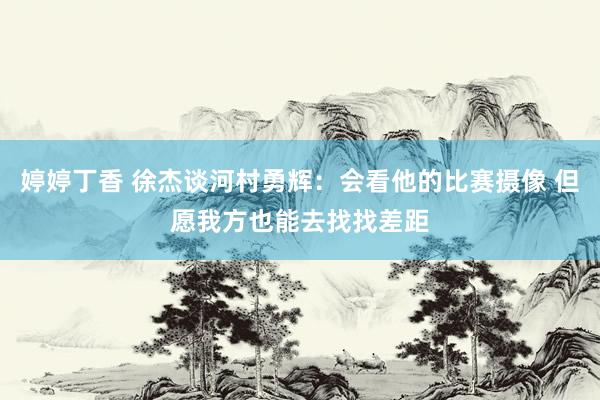 婷婷丁香 徐杰谈河村勇辉：会看他的比赛摄像 但愿我方也能去找找差距