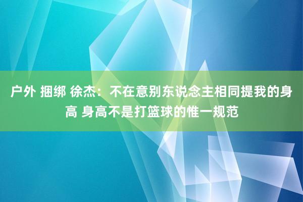 户外 捆绑 徐杰：不在意别东说念主相同提我的身高 身高不是打篮球的惟一规范
