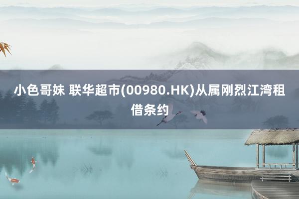 小色哥妹 联华超市(00980.HK)从属刚烈江湾租借条约