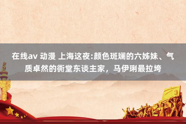 在线av 动漫 上海这夜:颜色斑斓的六姊妹、气质卓然的衖堂东谈主家，马伊琍最拉垮
