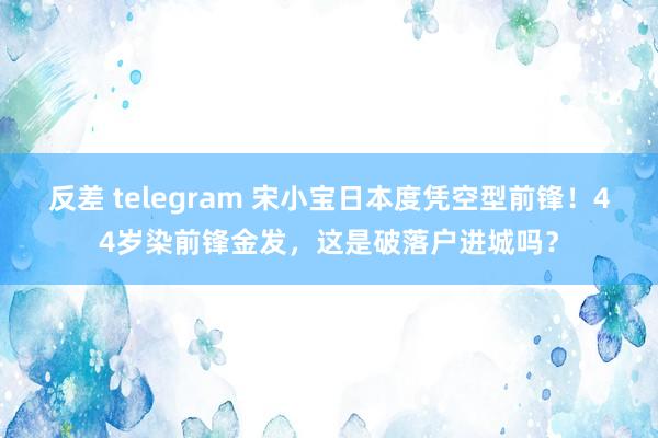 反差 telegram 宋小宝日本度凭空型前锋！44岁染前锋金发，这是破落户进城吗？