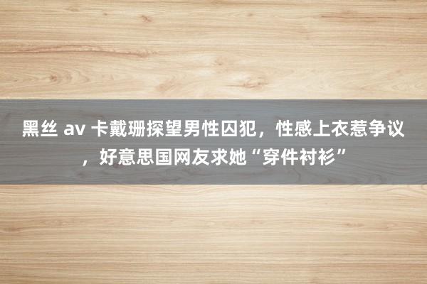 黑丝 av 卡戴珊探望男性囚犯，性感上衣惹争议，好意思国网友求她“穿件衬衫”