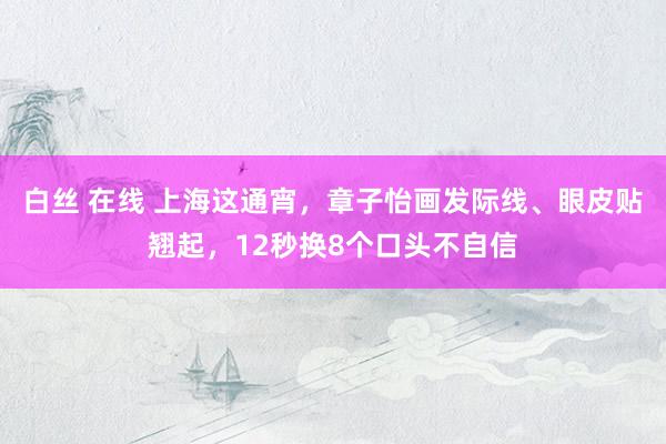 白丝 在线 上海这通宵，章子怡画发际线、眼皮贴翘起，12秒换8个口头不自信