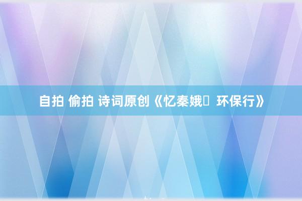 自拍 偷拍 诗词原创《忆秦娥・环保行》