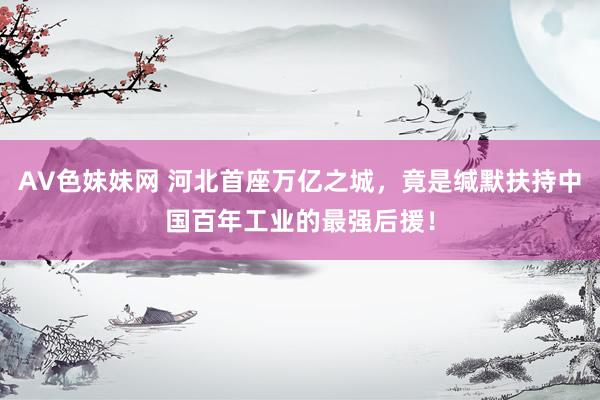 AV色妹妹网 河北首座万亿之城，竟是缄默扶持中国百年工业的最强后援！