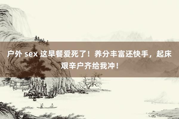 户外 sex 这早餐爱死了！养分丰富还快手，起床艰辛户齐给我冲！