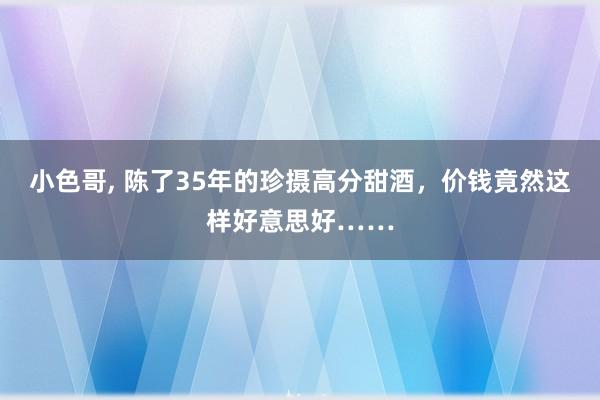 小色哥， 陈了35年的珍摄高分甜酒，价钱竟然这样好意思好……